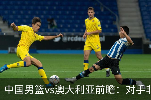 中国男篮vs澳大利亚前瞻：对手非最强阵，男篮磨合阵容是首要目标